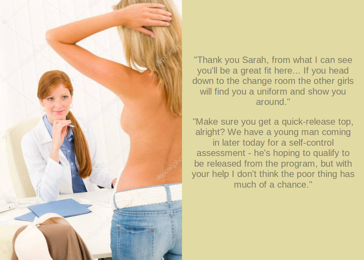 Thank you Sarah, from what I can see you'll be a great fit here... If you head down to the change room the other girls will find you a uniform and show you around. Make sure you get a quick-release top, alright? We have a yound man coming in later today for a self-control assessment - he's hoping to qualify to be released from the program, but with your help I don't think the poor thing has much of a chance.
