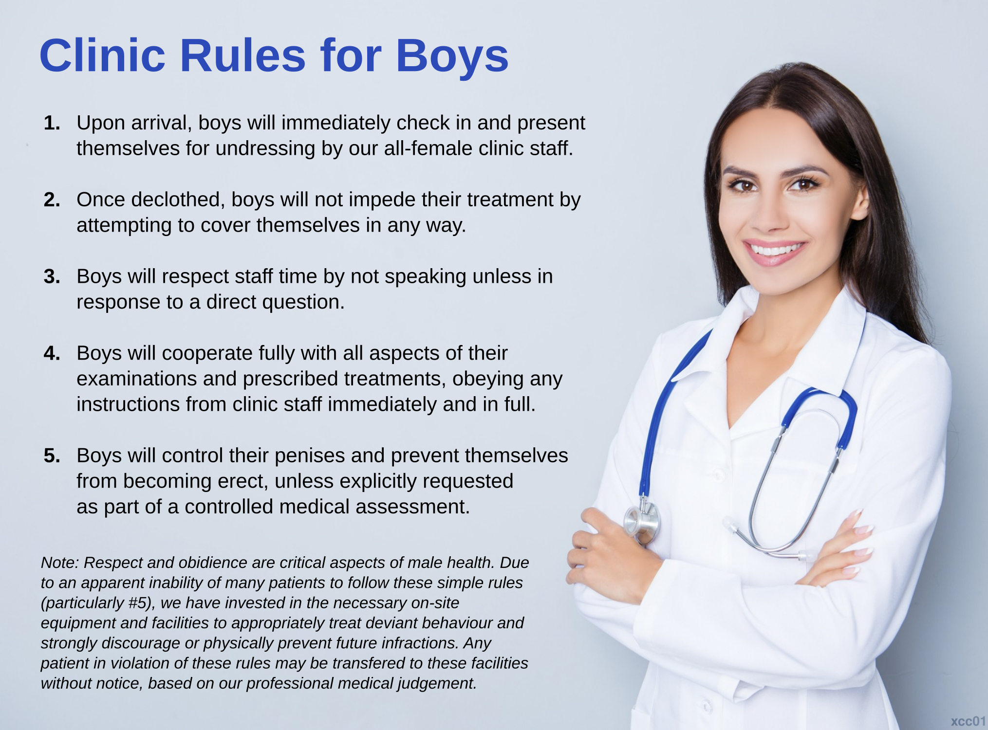 Clinic Rules for Boys: 1) Upon arrival, boys will immediately check in
   and present themselves for undressing by our all-female clinic
   staff.
2) Once declothed, boys will not impede their treatment by attempting
   to cover themselves in any way.
3) Boys will respect staff time by not speaking unless in response
   to a direct question.
4) Boys will cooperate fully with all aspects of their examinations
   and prescribed treatments, obeying any instructions from clinic
   staff immediately and in full.
5) Boys will control their penises and prevent themselves from
   becoming erect, unless explicitly requested as part of a controlled
   medical assessment.
Note: Respect and obidience are critical aspects of male health. Due to an apparent inability of many patients to follow these simple rules (particularly #5), we have invested in the necessary on-site equipment and facilities to appropriately treat deviant behaviour and strongly discourage or physically prevent future infractions. Any patient in violation of these rules may be transferred to these facilities without notice, based on our professional medical judgement.
