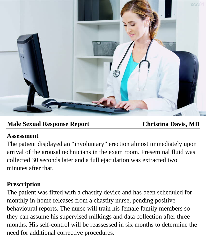 Male Sexual Response Report: Christina Davis, MD. Assessment: The patient displayed an 'involuntary' erection almost immediately upon arrival of the arousal technicians in the exam room. Preseminal fluid was collected 30 seconds later and a full ejaculation was extracted two minutes after that. Prescription: The patient was fitted with a chastity device and has been scheduled foor monthly in-home releases from a chastity nurse, pending positive behavioural reports. The nurse will train his female family members so they can assume his supervised milkings and data collection after three months. His self-control will be reassessed in six months to determine the need for additional corrective procedures.
