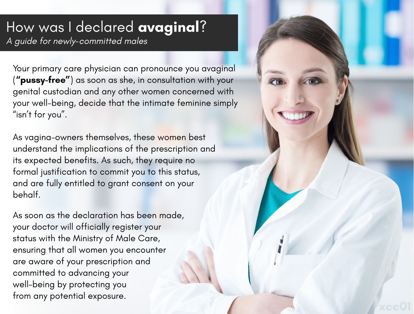 How was I declared avaginal? A guide for newly-committed males. Your primary care physician can pronounce you avaginal (“pussy-free”) as soon as she, in consultation with your genital custodian and any other women concerned with your well-being, decide that the intimate feminine simply “isn’t for you”. As vagina-owners themselves, these women best understand the implications of the prescription and its expected benefits. As such, they require no formal justification to commit you to this status, and are fully entitled to grant consent on your behalf. As soon as the declaration has been made, your doctor will officially register your status with the Ministry of Male Care, ensuring that all women you encounter are aware of your prescription and committed to advancing your well-being by protecting you from any potential exposure.
