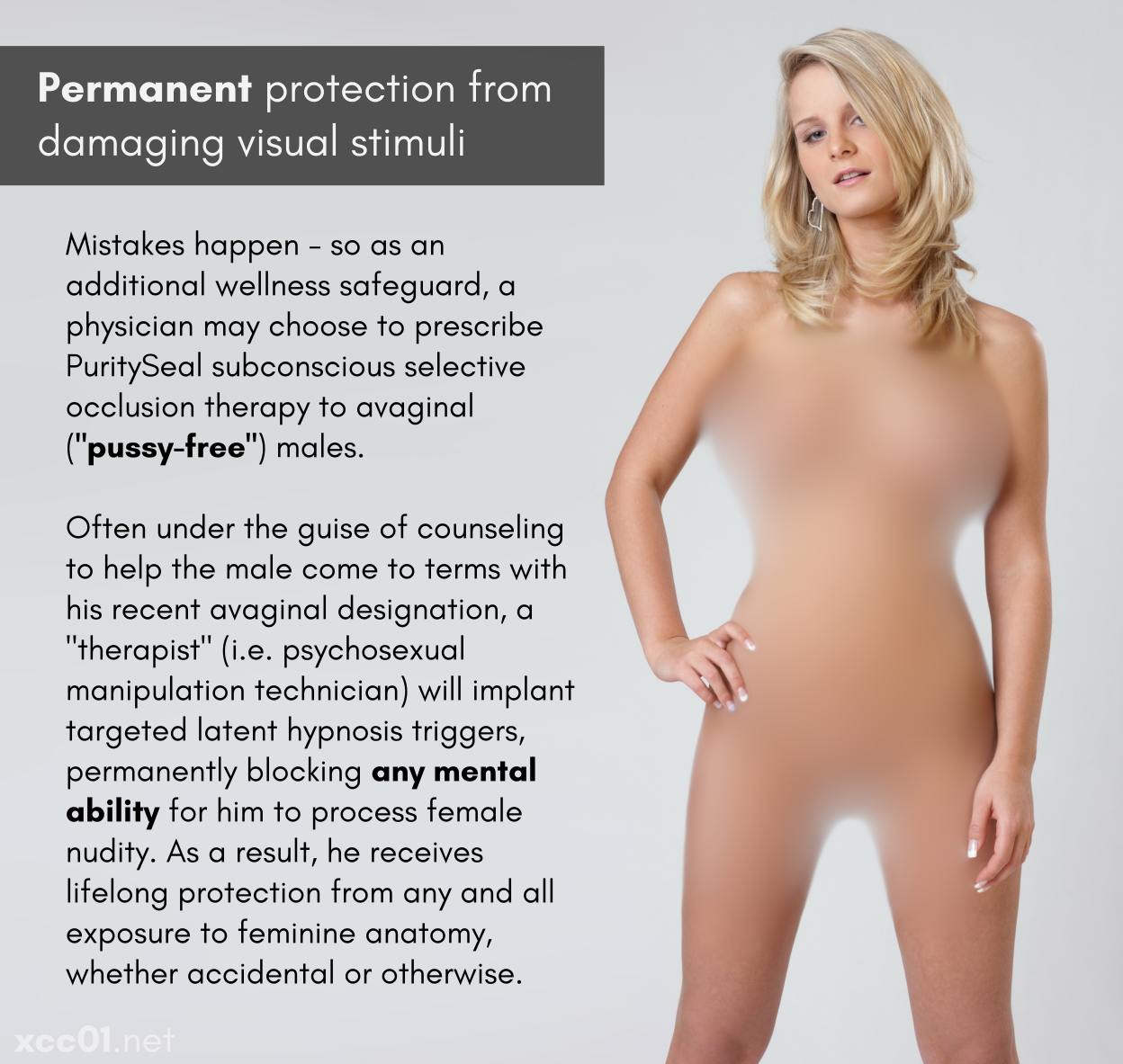 Permanent protection from damaging visual stimuli Mistakes happen - so as an additional wellness safeguard, a physician may choose to prescribe PuritySeal subconscious selective occlusion therapy to avaginal ('pussy-free') males. Often under the guise of counseling to help the male come to terms with his recent avaginal designation, a 'therapist' (i.e. psychosexual manipulation technician) will implant targeted latent hypnosis triggers, permanently blocking any mental ability for him to process female nudity. As a result, he receives lifelong protection from any and all exposure to feminine anatomy, whether accidental or otherwise.
